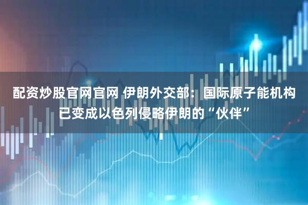 配资炒股官网官网 伊朗外交部：国际原子能机构已变成以色列侵略伊朗的“伙伴”
