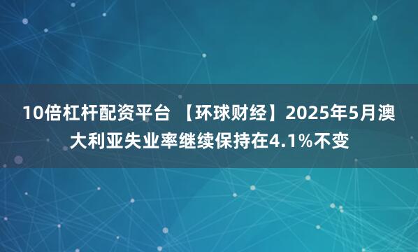10倍杠杆配资平台 【环球财经】2025年5月澳大利亚失业率继续保持在4.1%不变