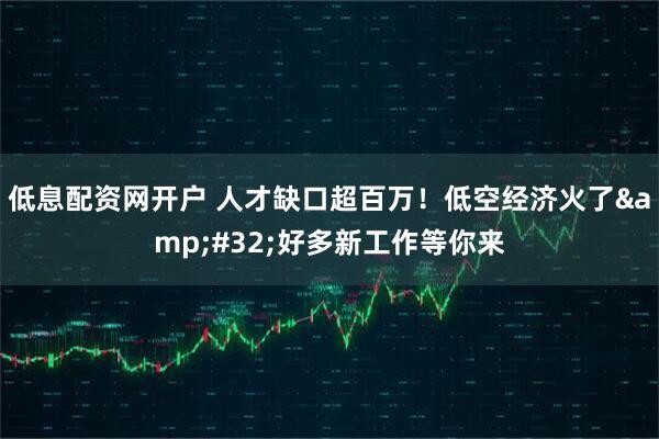 低息配资网开户 人才缺口超百万！低空经济火了&#32;好多新工作等你来