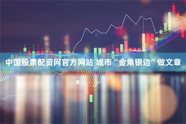 中国股票配资网官方网站 城市“金角银边”做文章