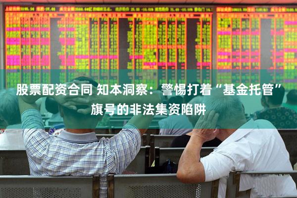 股票配资合同 知本洞察：警惕打着“基金托管”旗号的非法集资陷阱