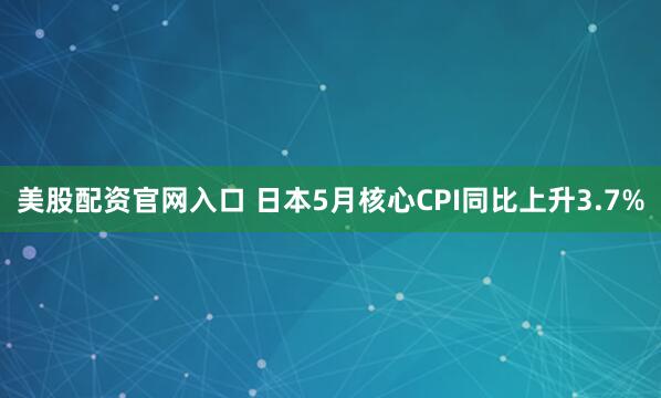 美股配资官网入口 日本5月核心CPI同比上升3.7%