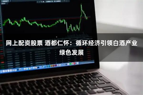 网上配资股票 酒都仁怀：循环经济引领白酒产业绿色发展