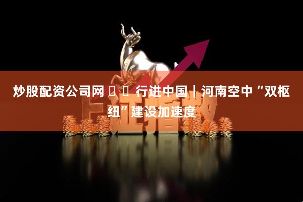 炒股配资公司网 ‍‍行进中国｜河南空中“双枢纽”建设加速度