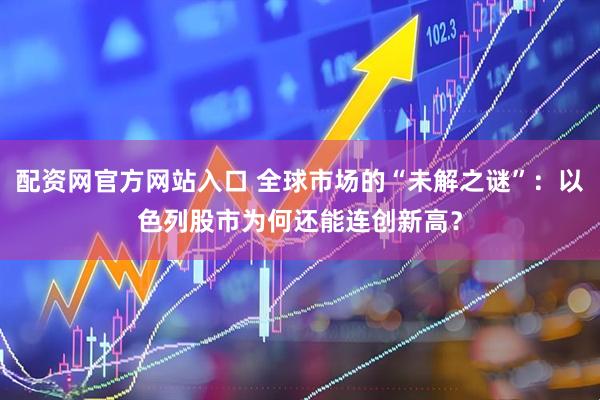 配资网官方网站入口 全球市场的“未解之谜”：以色列股市为何还能连创新高？