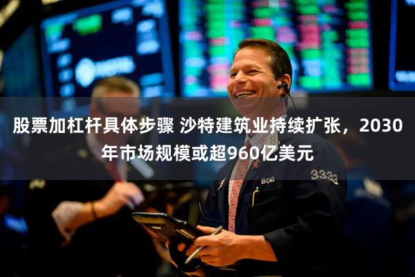 股票加杠杆具体步骤 沙特建筑业持续扩张，2030年市场规模或超960亿美元