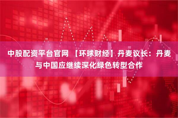中股配资平台官网 【环球财经】丹麦议长：丹麦与中国应继续深化绿色转型合作