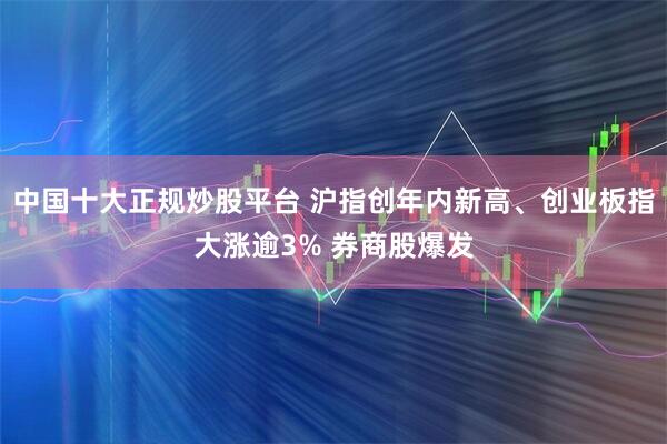 中国十大正规炒股平台 沪指创年内新高、创业板指大涨逾3% 券商股爆发