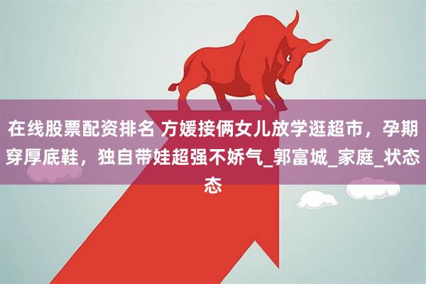 在线股票配资排名 方媛接俩女儿放学逛超市，孕期穿厚底鞋，独自带娃超强不娇气_郭富城_家庭_状态
