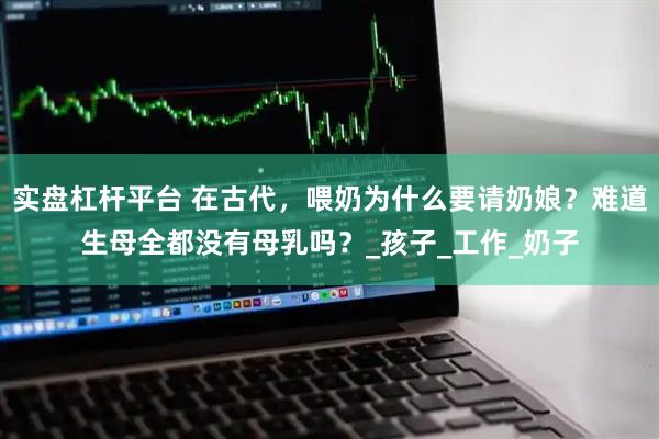 实盘杠杆平台 在古代，喂奶为什么要请奶娘？难道生母全都没有母乳吗？_孩子_工作_奶子