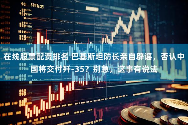 在线股票配资排名 巴基斯坦防长亲自辟谣，否认中国将交付歼-35？别急，这事有说法