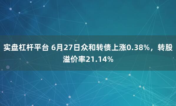 实盘杠杆平台 6月27日众和转债上涨0.38%，转股溢价率21.14%