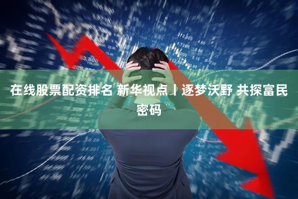 在线股票配资排名 新华视点丨逐梦沃野 共探富民密码