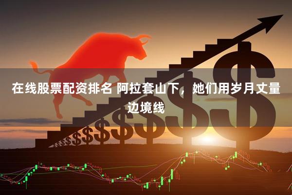 在线股票配资排名 阿拉套山下，她们用岁月丈量边境线