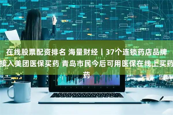 在线股票配资排名 海量财经丨37个连锁药店品牌接入美团医保买药 青岛市民今后可用医保在线上买药