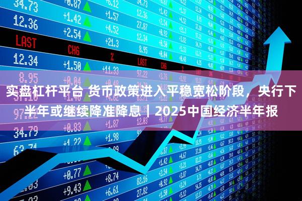 实盘杠杆平台 货币政策进入平稳宽松阶段，央行下半年或继续降准降息｜2025中国经济半年报