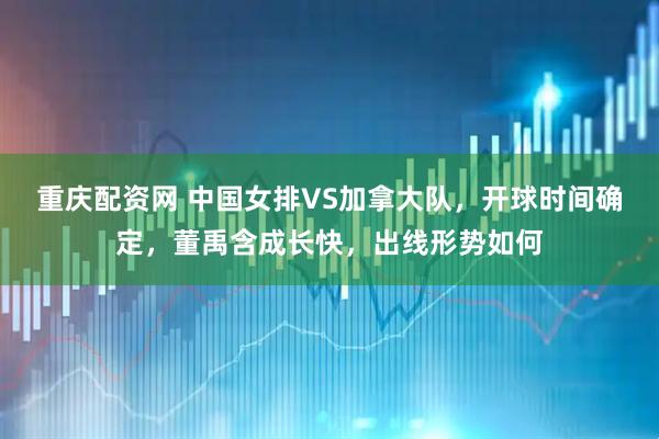 重庆配资网 中国女排VS加拿大队，开球时间确定，董禹含成长快，出线形势如何