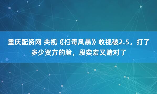 重庆配资网 央视《扫毒风暴》收视破2.5，打了多少资方的脸，段奕宏又赌对了