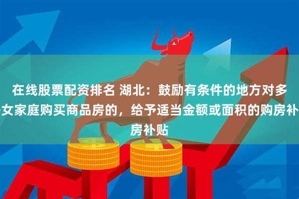 在线股票配资排名 湖北：鼓励有条件的地方对多子女家庭购买商品房的，给予适当金额或面积的购房补贴